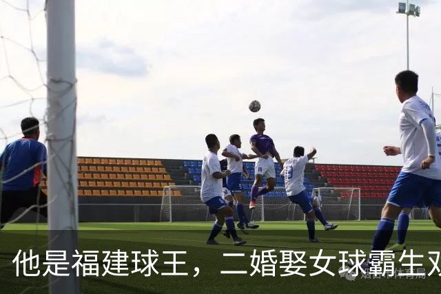 他是福建球王，二婚娶女球霸生双胞胎女儿，今下基层执教农民球员