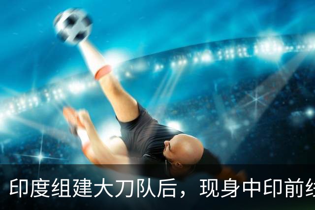 印度组建大刀队后，现身中印前线：印度边境警察司令要向莫迪发难