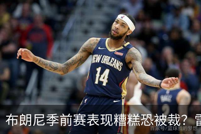 布朗尼季前赛表现糟糕恐被裁？雷迪克：他和球队阵容不匹配