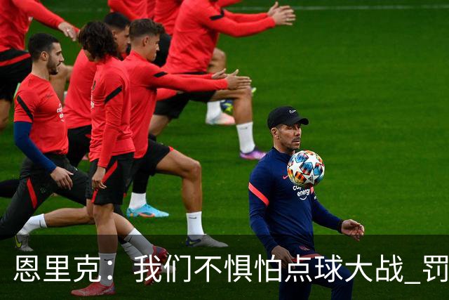 恩里克：我们不惧怕点球大战 罚点球不是靠运气