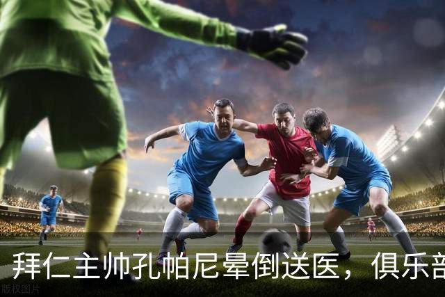 拜仁主帅孔帕尼晕倒送医，俱乐部确认正接受检查