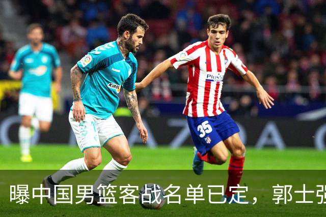 曝中国男篮客战名单已定，郭士强为世预赛搏一把，盲猜十二人有谁