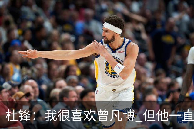 杜锋：我很喜欢曾凡博 但他一直受伤 表现好的几场比赛都是打广东