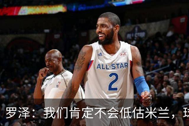 罗泽：我们肯定不会低估米兰，球队完全可以和任何强队抗衡