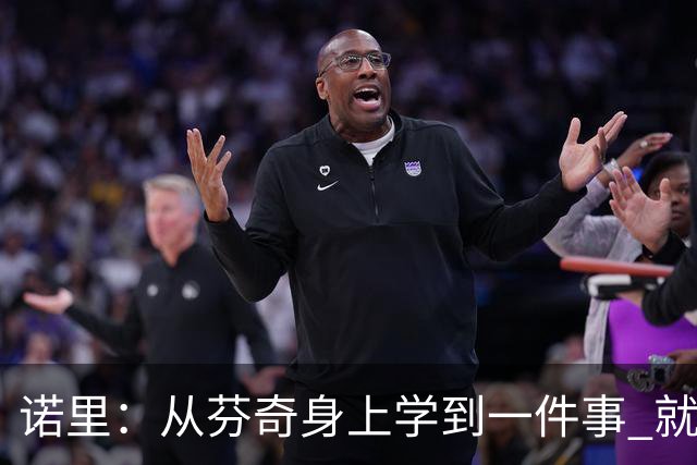 诺里：从芬奇身上学到一件事 就是要敢于对球员说残酷的实话