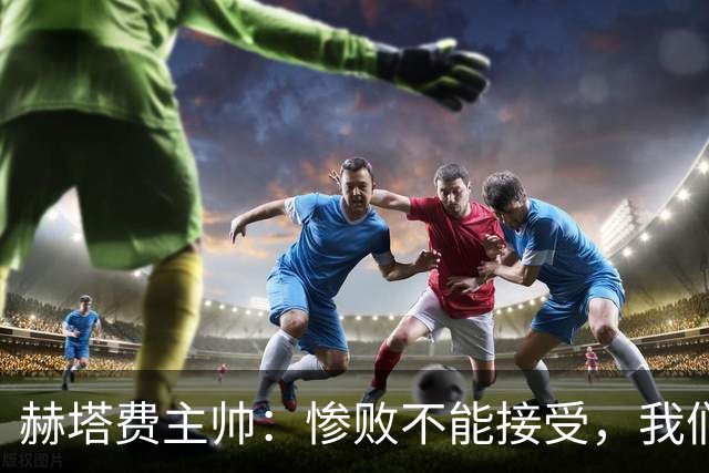赫塔费主帅：惨败不能接受，我们不能拿红牌当借口