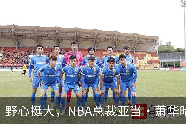 野心挺大，NBA总裁亚当·萧华暗示NBA未来或将扩军至墨西哥城