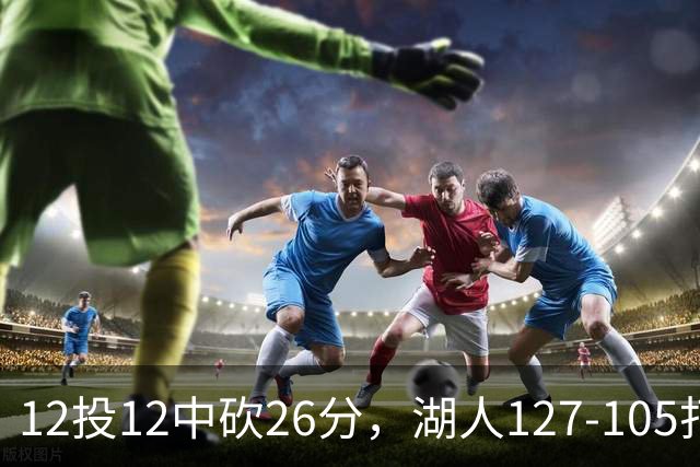 12投12中砍26分，湖人127-105打崩勇士